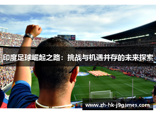 印度足球崛起之路:挑战与机遇并存的未来探索 印度足球崛起之路:挑战与机遇并存的未来探索