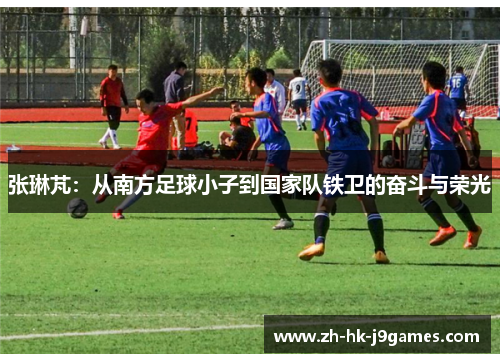 张琳芃：从南方足球小子到国家队铁卫的奋斗与荣光