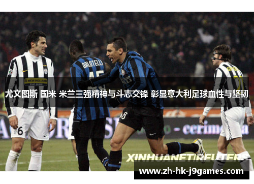 尤文图斯 国米 米兰三强精神与斗志交锋 彰显意大利足球血性与坚韧