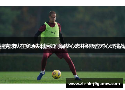 捷克球队在赛场失利后如何调整心态并积极应对心理挑战 捷克球队在赛场失利后如何调整心态并积极应对心理挑战
