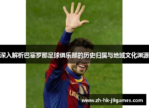 深入解析巴塞罗那足球俱乐部的历史归属与地域文化渊源 深入解析巴塞罗那足球俱乐部的历史归属与地域文化渊源